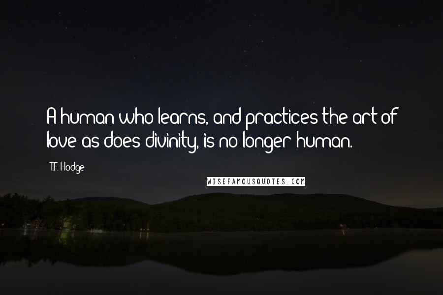 T.F. Hodge Quotes: A human who learns, and practices the art of love as does divinity, is no longer human.