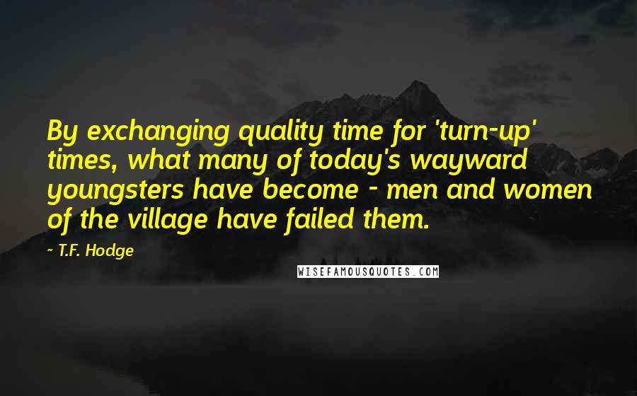 T.F. Hodge Quotes: By exchanging quality time for 'turn-up' times, what many of today's wayward youngsters have become - men and women of the village have failed them.