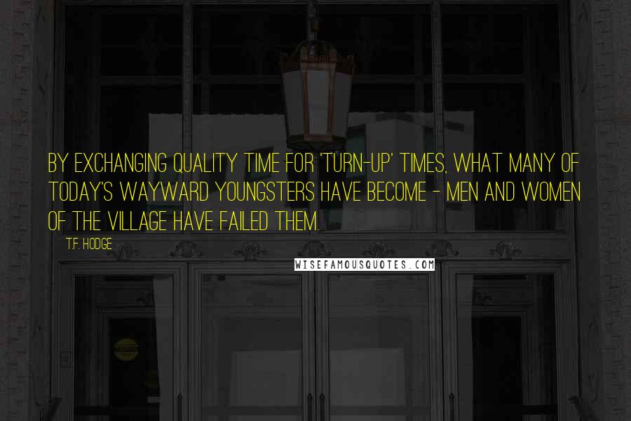 T.F. Hodge Quotes: By exchanging quality time for 'turn-up' times, what many of today's wayward youngsters have become - men and women of the village have failed them.