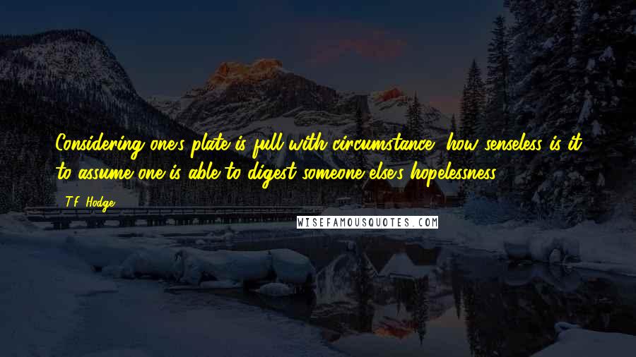 T.F. Hodge Quotes: Considering one's plate is full with circumstance, how senseless is it to assume one is able to digest someone else's hopelessness?