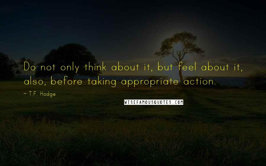 T.F. Hodge Quotes: Do not only think about it, but feel about it, also, before taking appropriate action.