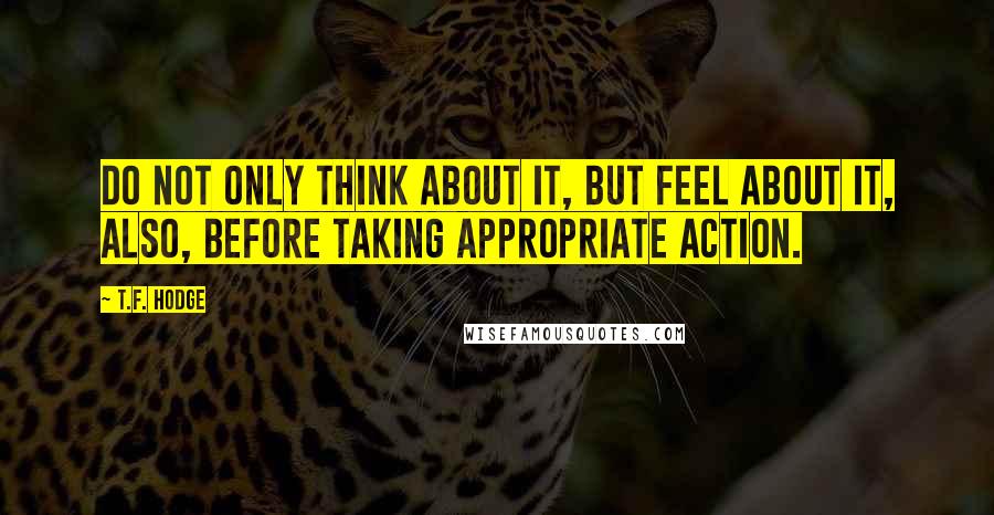 T.F. Hodge Quotes: Do not only think about it, but feel about it, also, before taking appropriate action.