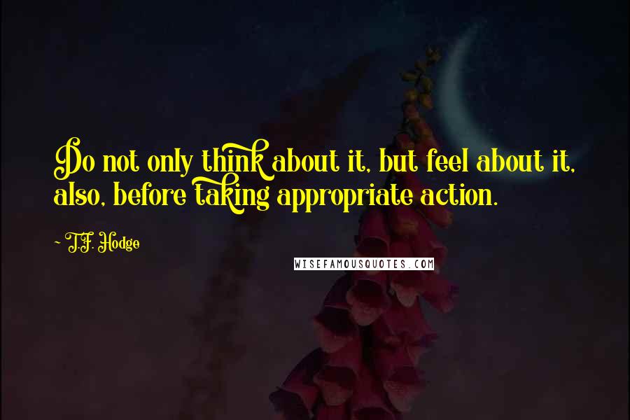 T.F. Hodge Quotes: Do not only think about it, but feel about it, also, before taking appropriate action.