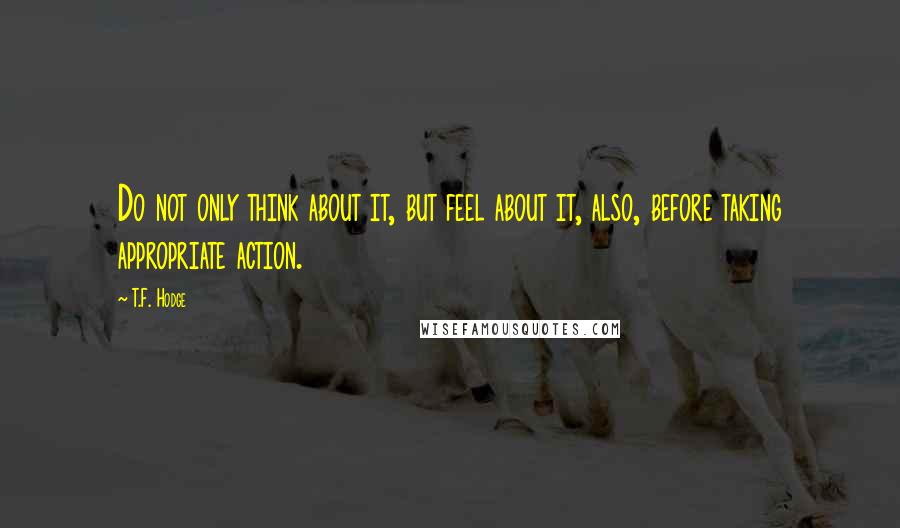 T.F. Hodge Quotes: Do not only think about it, but feel about it, also, before taking appropriate action.