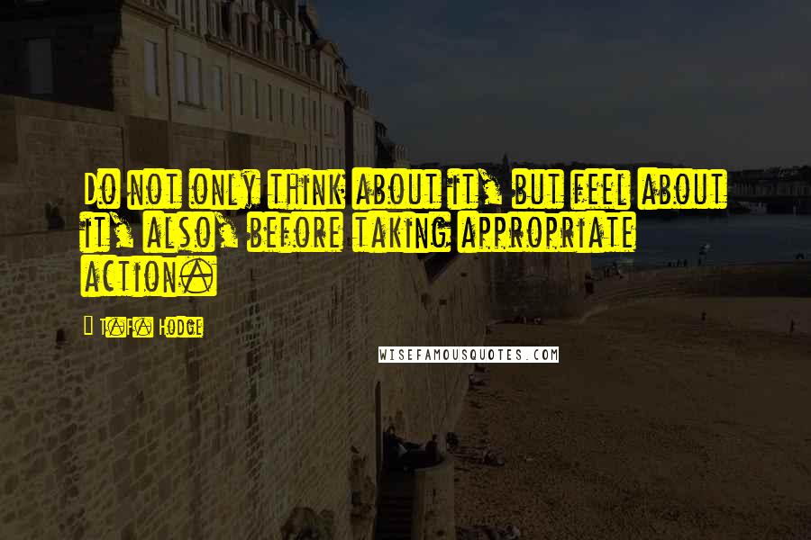 T.F. Hodge Quotes: Do not only think about it, but feel about it, also, before taking appropriate action.