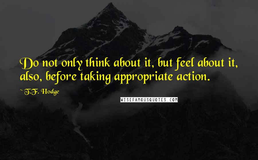 T.F. Hodge Quotes: Do not only think about it, but feel about it, also, before taking appropriate action.