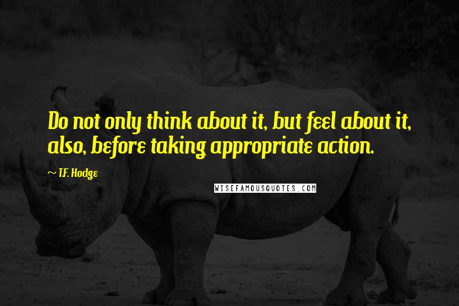 T.F. Hodge Quotes: Do not only think about it, but feel about it, also, before taking appropriate action.