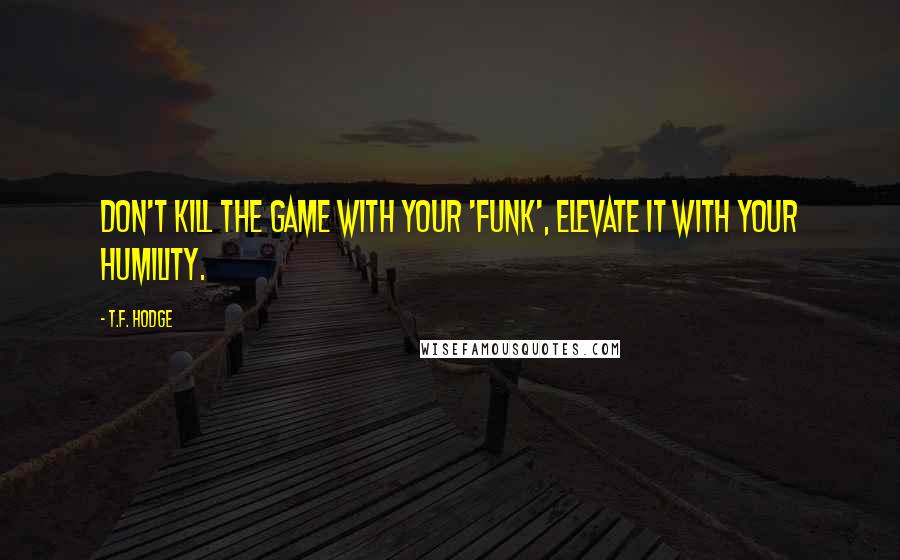 T.F. Hodge Quotes: Don't kill the game with your 'funk', elevate it with your humility.