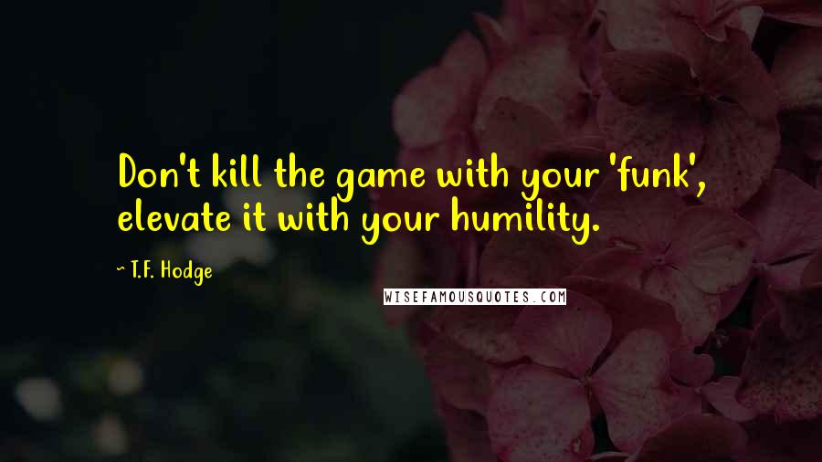 T.F. Hodge Quotes: Don't kill the game with your 'funk', elevate it with your humility.