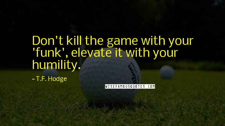 T.F. Hodge Quotes: Don't kill the game with your 'funk', elevate it with your humility.