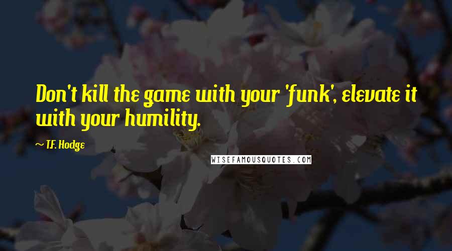 T.F. Hodge Quotes: Don't kill the game with your 'funk', elevate it with your humility.