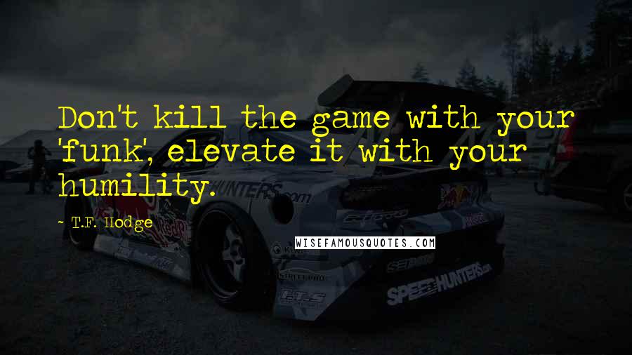 T.F. Hodge Quotes: Don't kill the game with your 'funk', elevate it with your humility.