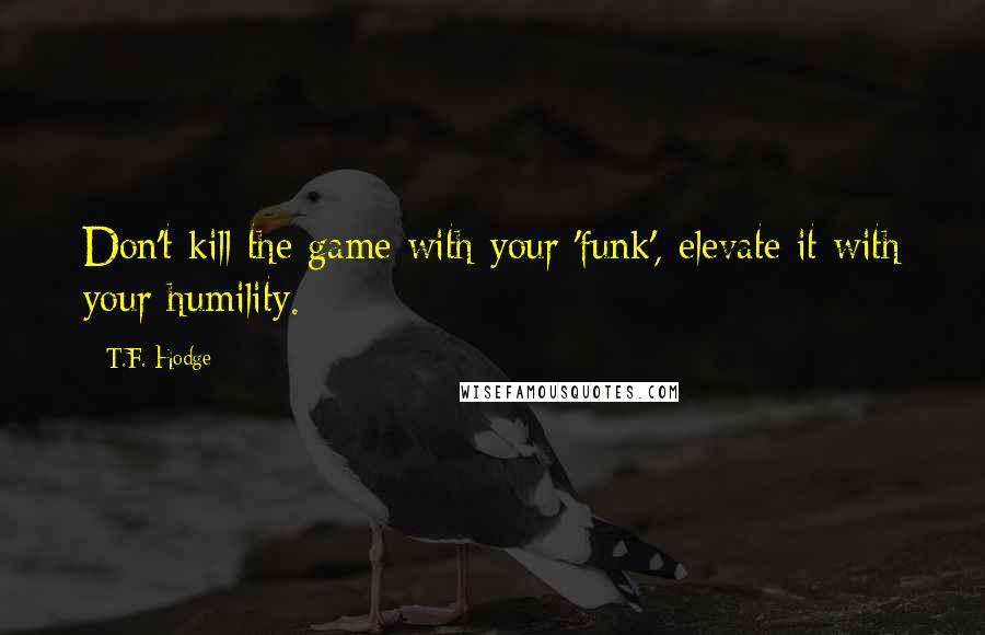 T.F. Hodge Quotes: Don't kill the game with your 'funk', elevate it with your humility.