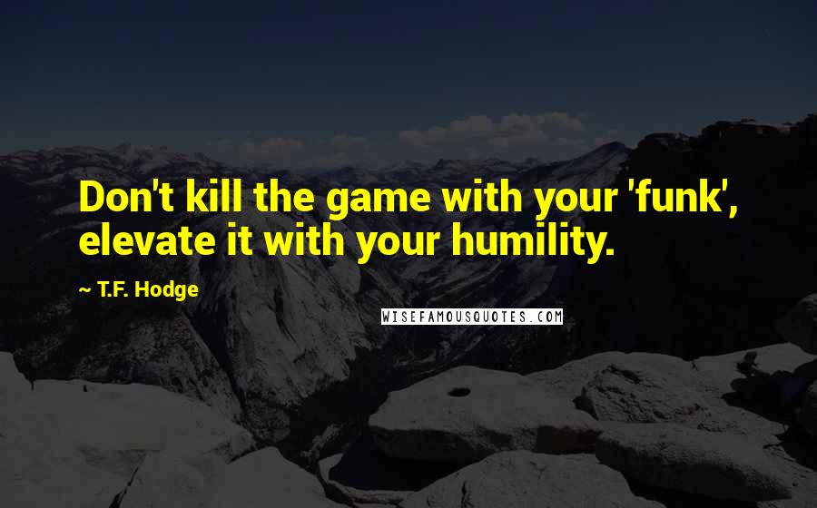 T.F. Hodge Quotes: Don't kill the game with your 'funk', elevate it with your humility.