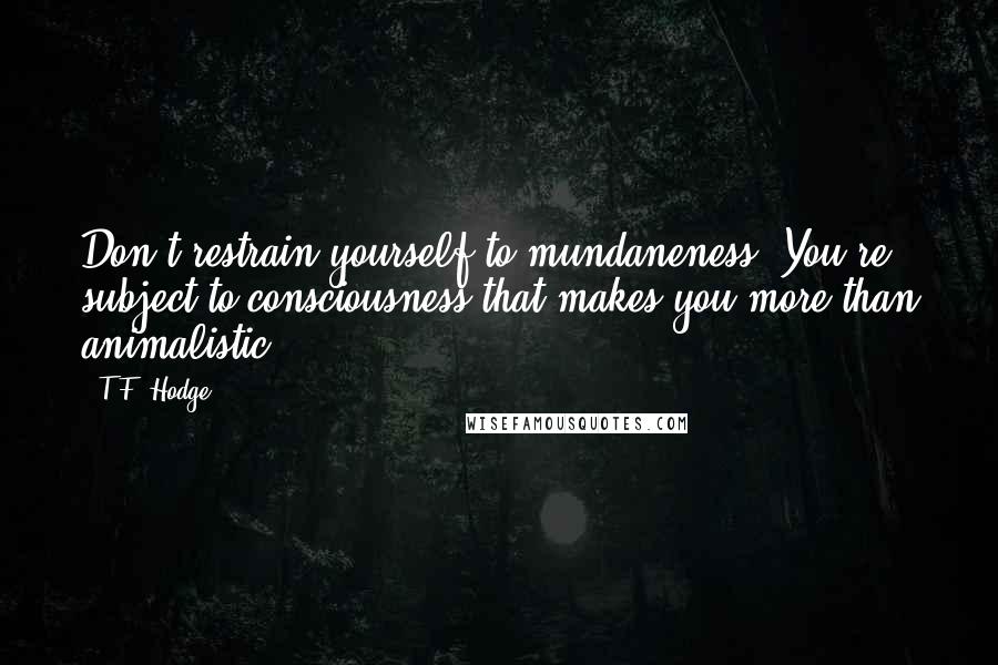 T.F. Hodge Quotes: Don't restrain yourself to mundaneness. You're subject to consciousness that makes you more than animalistic.