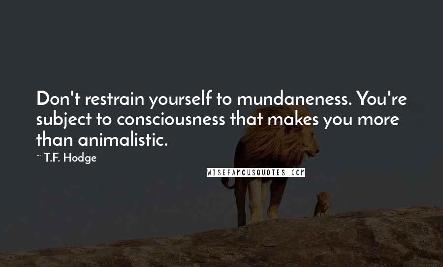T.F. Hodge Quotes: Don't restrain yourself to mundaneness. You're subject to consciousness that makes you more than animalistic.