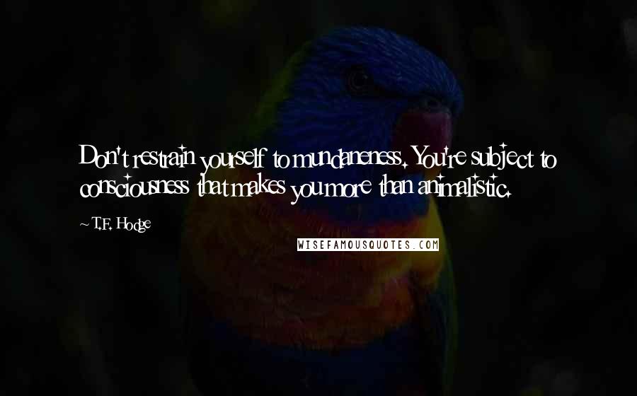 T.F. Hodge Quotes: Don't restrain yourself to mundaneness. You're subject to consciousness that makes you more than animalistic.