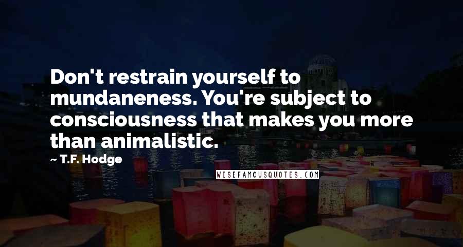 T.F. Hodge Quotes: Don't restrain yourself to mundaneness. You're subject to consciousness that makes you more than animalistic.