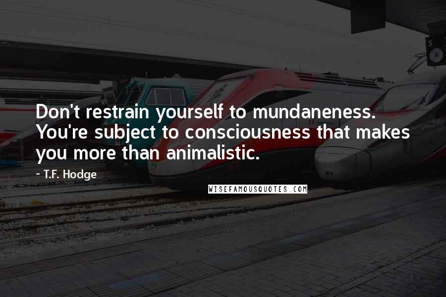 T.F. Hodge Quotes: Don't restrain yourself to mundaneness. You're subject to consciousness that makes you more than animalistic.