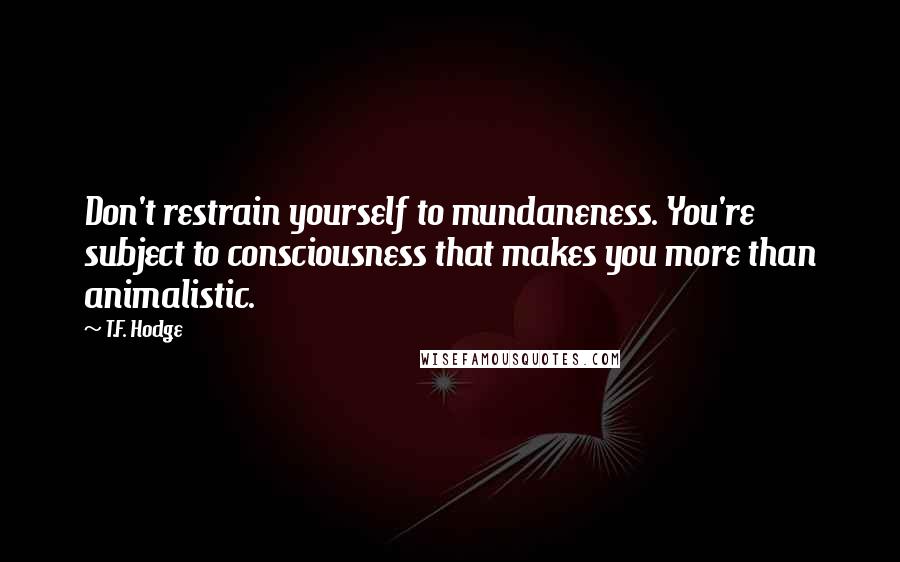 T.F. Hodge Quotes: Don't restrain yourself to mundaneness. You're subject to consciousness that makes you more than animalistic.