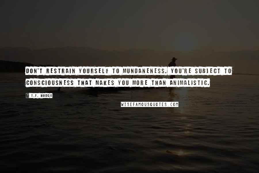 T.F. Hodge Quotes: Don't restrain yourself to mundaneness. You're subject to consciousness that makes you more than animalistic.