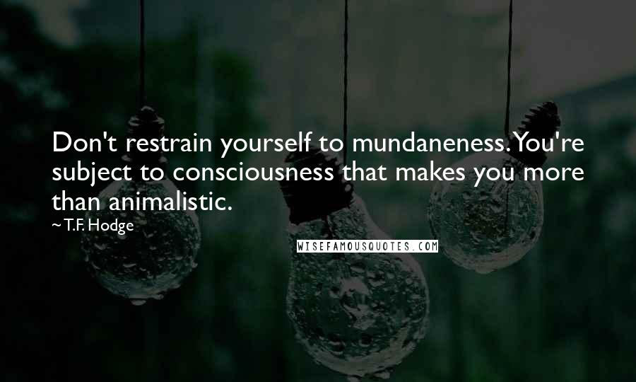 T.F. Hodge Quotes: Don't restrain yourself to mundaneness. You're subject to consciousness that makes you more than animalistic.