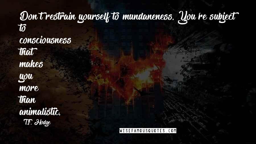 T.F. Hodge Quotes: Don't restrain yourself to mundaneness. You're subject to consciousness that makes you more than animalistic.