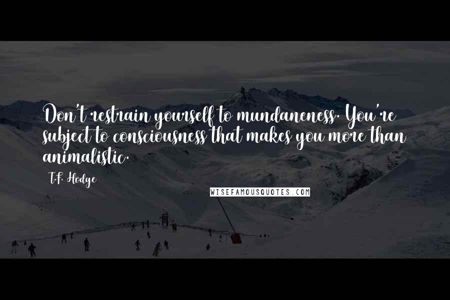 T.F. Hodge Quotes: Don't restrain yourself to mundaneness. You're subject to consciousness that makes you more than animalistic.