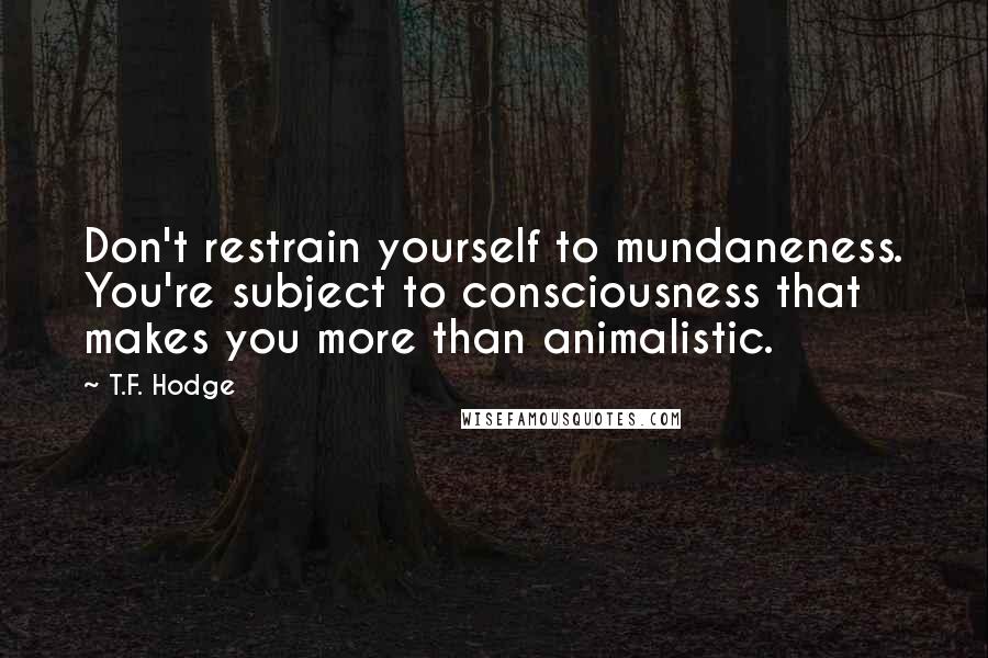 T.F. Hodge Quotes: Don't restrain yourself to mundaneness. You're subject to consciousness that makes you more than animalistic.