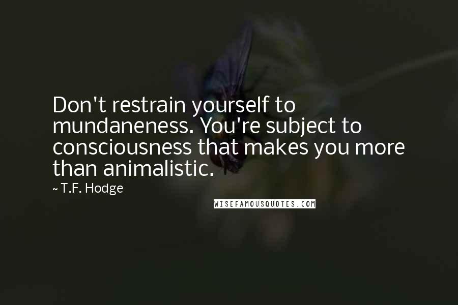 T.F. Hodge Quotes: Don't restrain yourself to mundaneness. You're subject to consciousness that makes you more than animalistic.