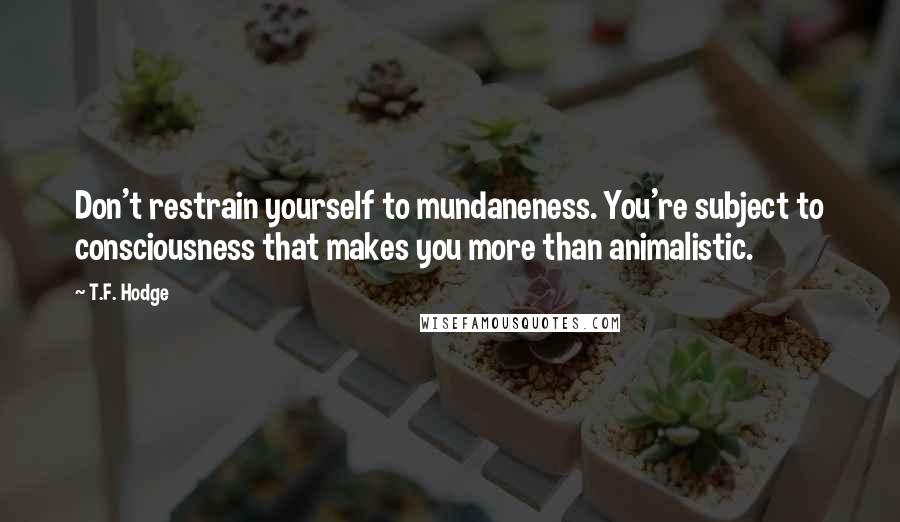 T.F. Hodge Quotes: Don't restrain yourself to mundaneness. You're subject to consciousness that makes you more than animalistic.