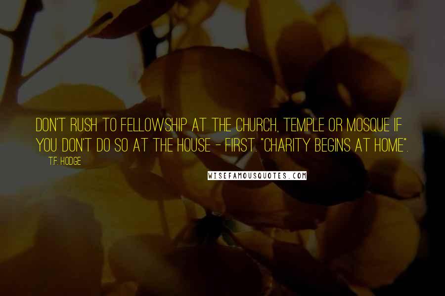 T.F. Hodge Quotes: Don't rush to fellowship at the church, temple or mosque if you don't do so at the house - first. "Charity begins at home".