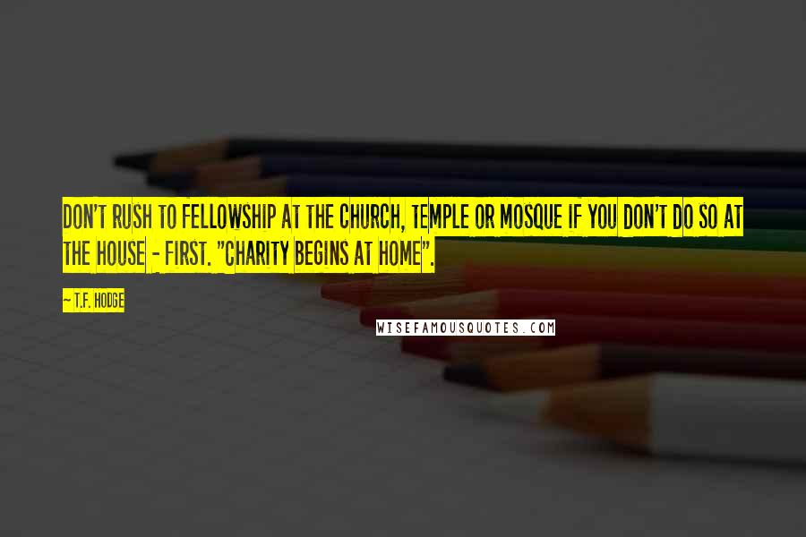 T.F. Hodge Quotes: Don't rush to fellowship at the church, temple or mosque if you don't do so at the house - first. "Charity begins at home".