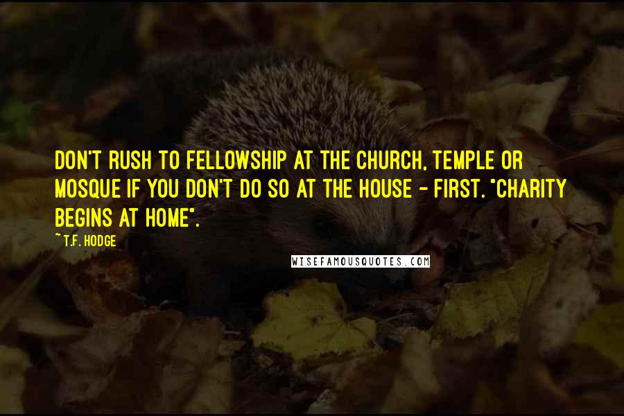 T.F. Hodge Quotes: Don't rush to fellowship at the church, temple or mosque if you don't do so at the house - first. "Charity begins at home".