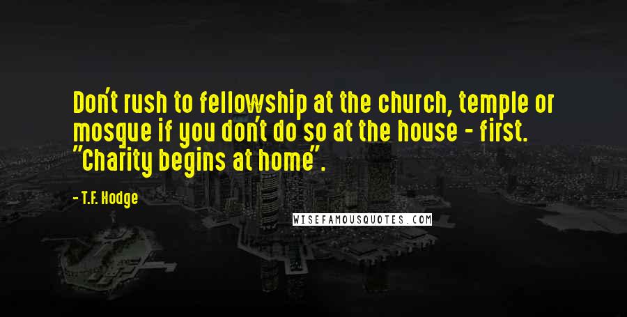 T.F. Hodge Quotes: Don't rush to fellowship at the church, temple or mosque if you don't do so at the house - first. "Charity begins at home".