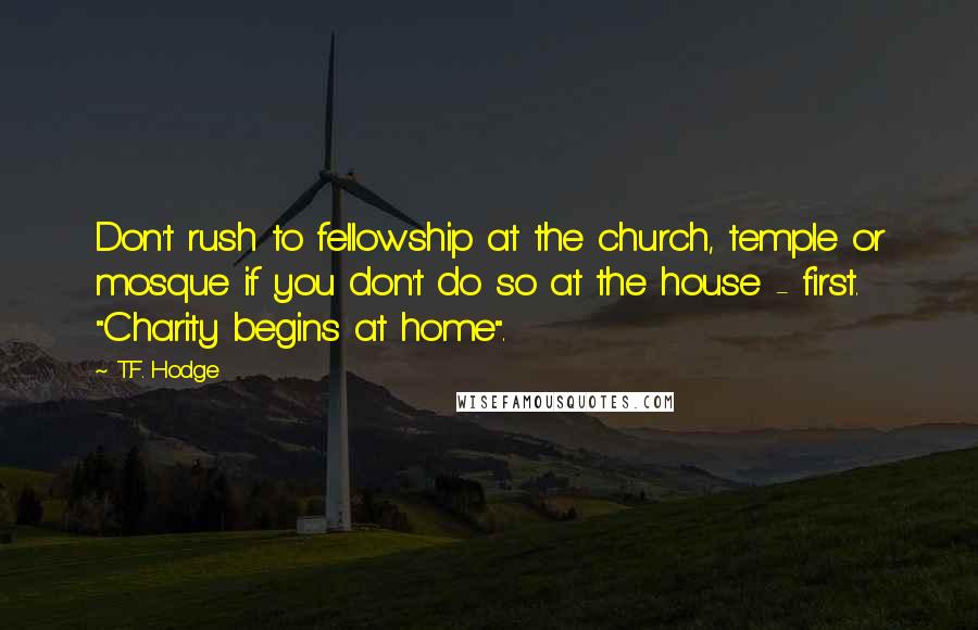 T.F. Hodge Quotes: Don't rush to fellowship at the church, temple or mosque if you don't do so at the house - first. "Charity begins at home".