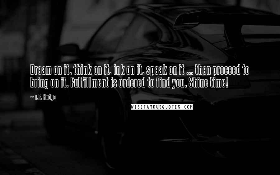 T.F. Hodge Quotes: Dream on it, think on it, ink on it, speak on it ... then proceed to bring on it. Fulfillment is ordered to find you. Shine time!