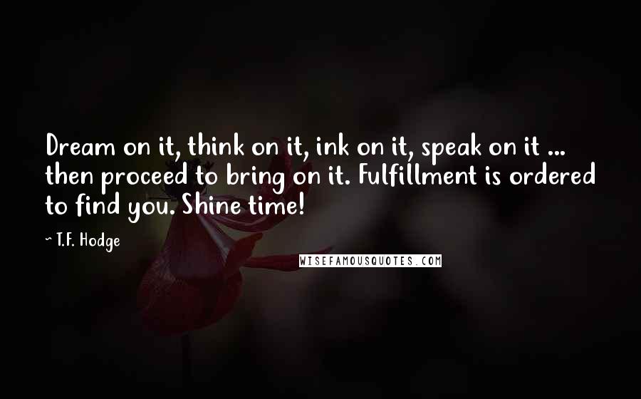 T.F. Hodge Quotes: Dream on it, think on it, ink on it, speak on it ... then proceed to bring on it. Fulfillment is ordered to find you. Shine time!