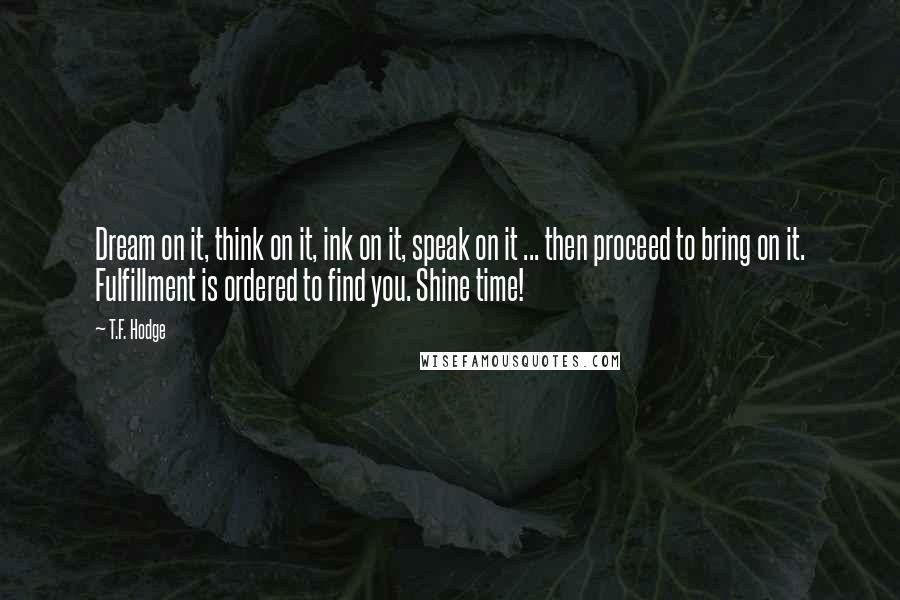 T.F. Hodge Quotes: Dream on it, think on it, ink on it, speak on it ... then proceed to bring on it. Fulfillment is ordered to find you. Shine time!