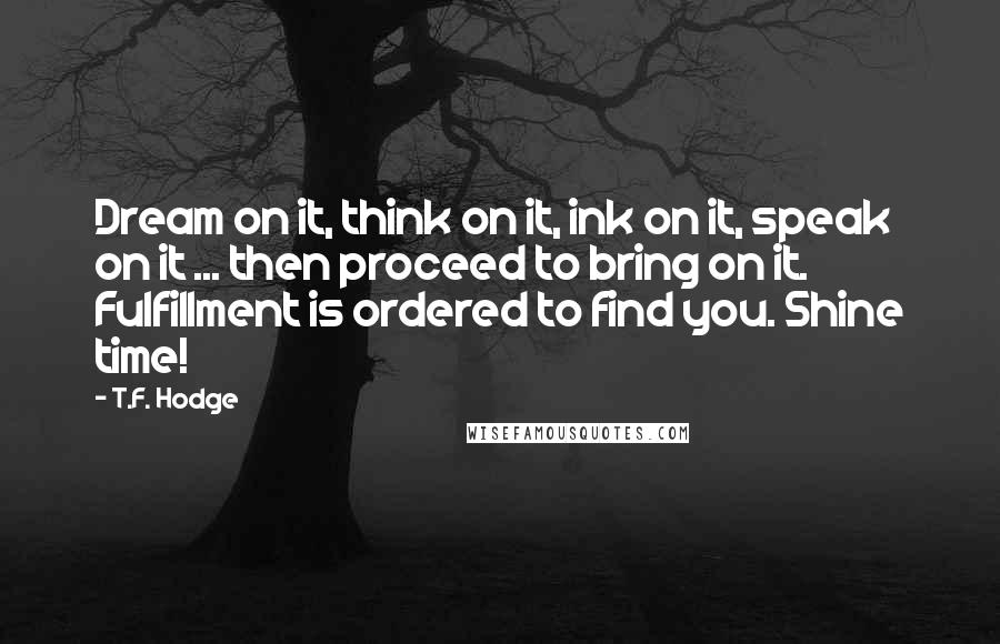 T.F. Hodge Quotes: Dream on it, think on it, ink on it, speak on it ... then proceed to bring on it. Fulfillment is ordered to find you. Shine time!