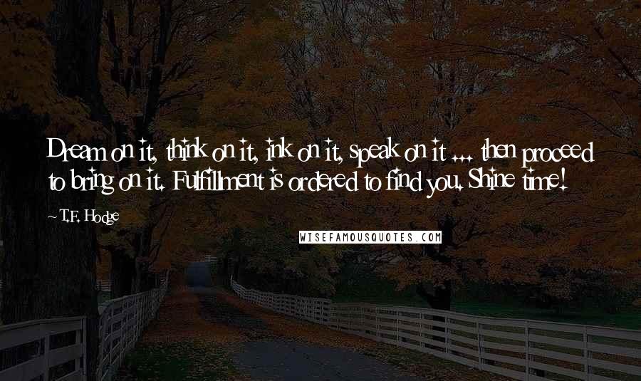 T.F. Hodge Quotes: Dream on it, think on it, ink on it, speak on it ... then proceed to bring on it. Fulfillment is ordered to find you. Shine time!