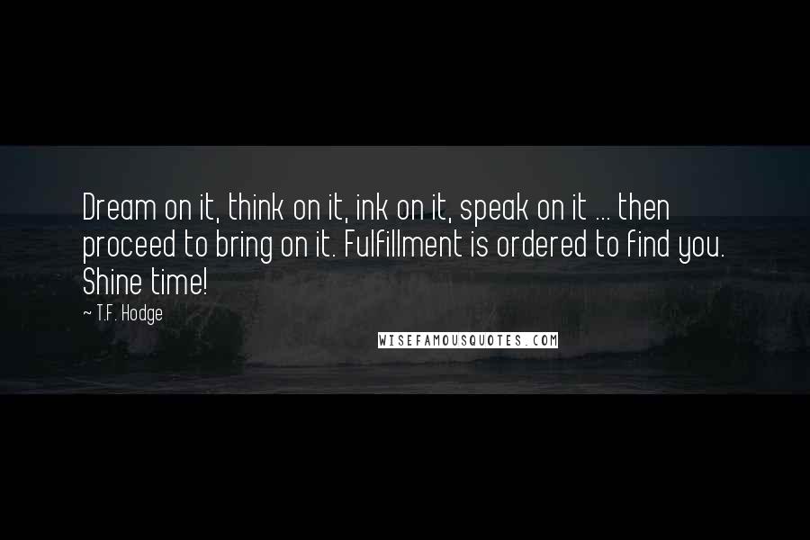 T.F. Hodge Quotes: Dream on it, think on it, ink on it, speak on it ... then proceed to bring on it. Fulfillment is ordered to find you. Shine time!