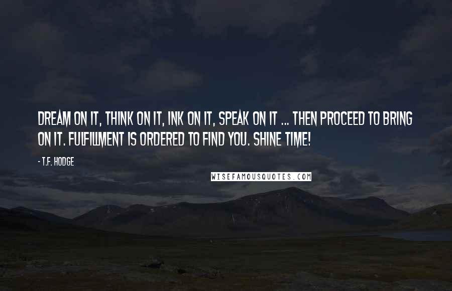 T.F. Hodge Quotes: Dream on it, think on it, ink on it, speak on it ... then proceed to bring on it. Fulfillment is ordered to find you. Shine time!