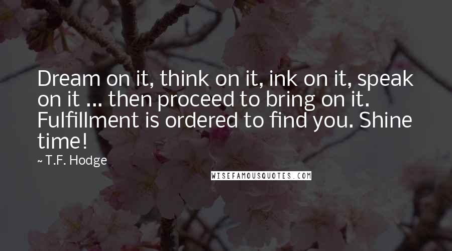 T.F. Hodge Quotes: Dream on it, think on it, ink on it, speak on it ... then proceed to bring on it. Fulfillment is ordered to find you. Shine time!