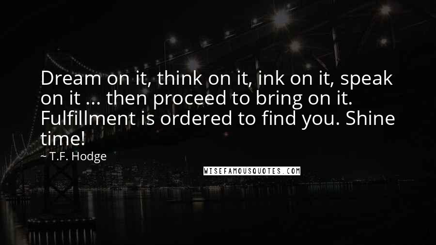 T.F. Hodge Quotes: Dream on it, think on it, ink on it, speak on it ... then proceed to bring on it. Fulfillment is ordered to find you. Shine time!