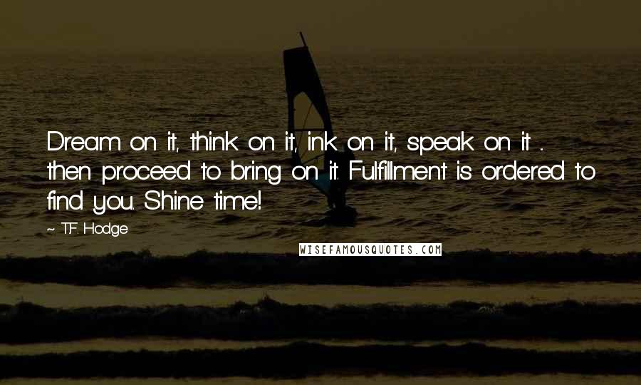 T.F. Hodge Quotes: Dream on it, think on it, ink on it, speak on it ... then proceed to bring on it. Fulfillment is ordered to find you. Shine time!