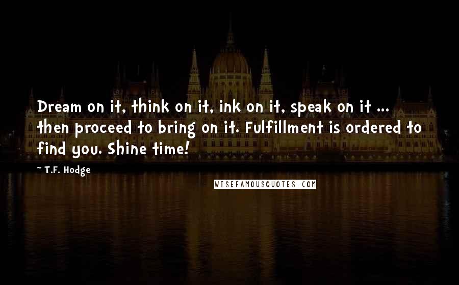 T.F. Hodge Quotes: Dream on it, think on it, ink on it, speak on it ... then proceed to bring on it. Fulfillment is ordered to find you. Shine time!