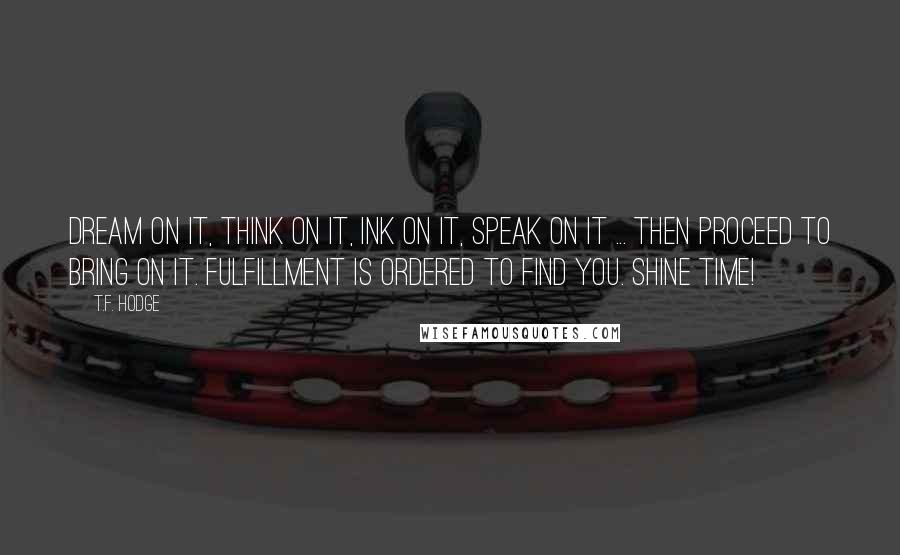 T.F. Hodge Quotes: Dream on it, think on it, ink on it, speak on it ... then proceed to bring on it. Fulfillment is ordered to find you. Shine time!