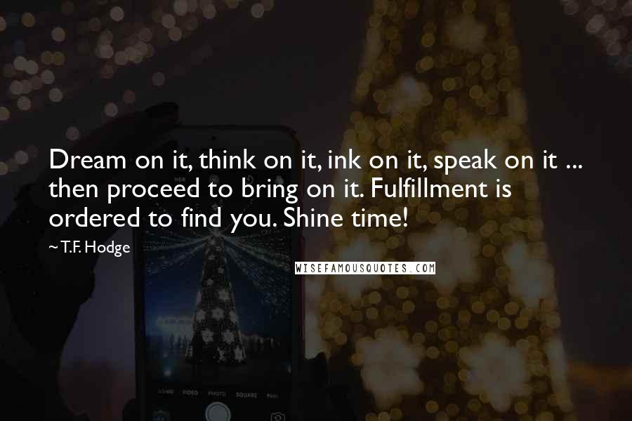 T.F. Hodge Quotes: Dream on it, think on it, ink on it, speak on it ... then proceed to bring on it. Fulfillment is ordered to find you. Shine time!