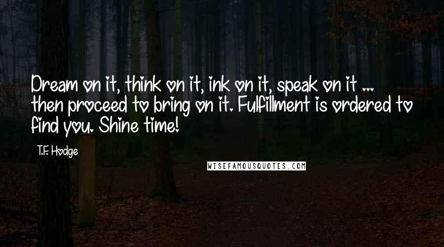 T.F. Hodge Quotes: Dream on it, think on it, ink on it, speak on it ... then proceed to bring on it. Fulfillment is ordered to find you. Shine time!